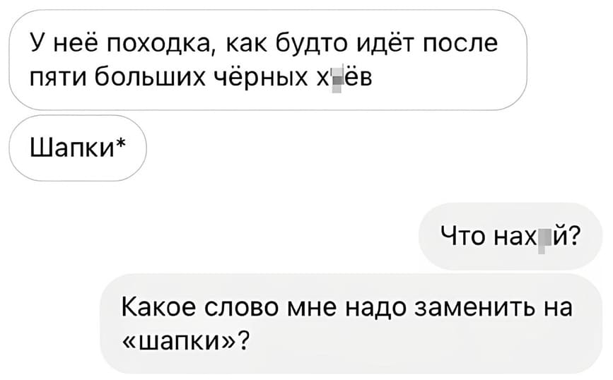 – У неё походка, как будто идёт после пяти больших чёрных х*ёв. Шапки*
– Что нах*й? Какое слово мне надо заменить на «шапки»?