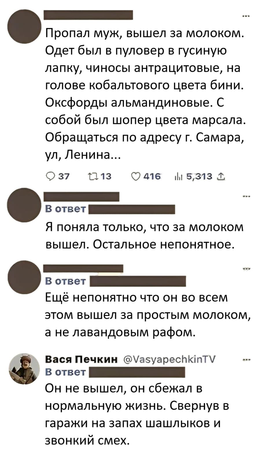 – Пропал муж, вышел за молоком. Одет был в пуловер в гусиную лапку, чиносы антрацитовые, на голове кобальтового цвета бини. Оксфорды альмандиновые. С собой был шопер цвета марсала. Обращаться по адресу г. Самара, ул, Ленина,...
– Я поняла только, что за молоком вышел. Остальное непонятное. Ещё непонятно что он во всем этом вышел за простым молоком, а не лавандовым рафом.
– Он не вышел, он сбежал в нормальную жизнь. Свернув в гаражи на запах шашлыков и звонкий смех.