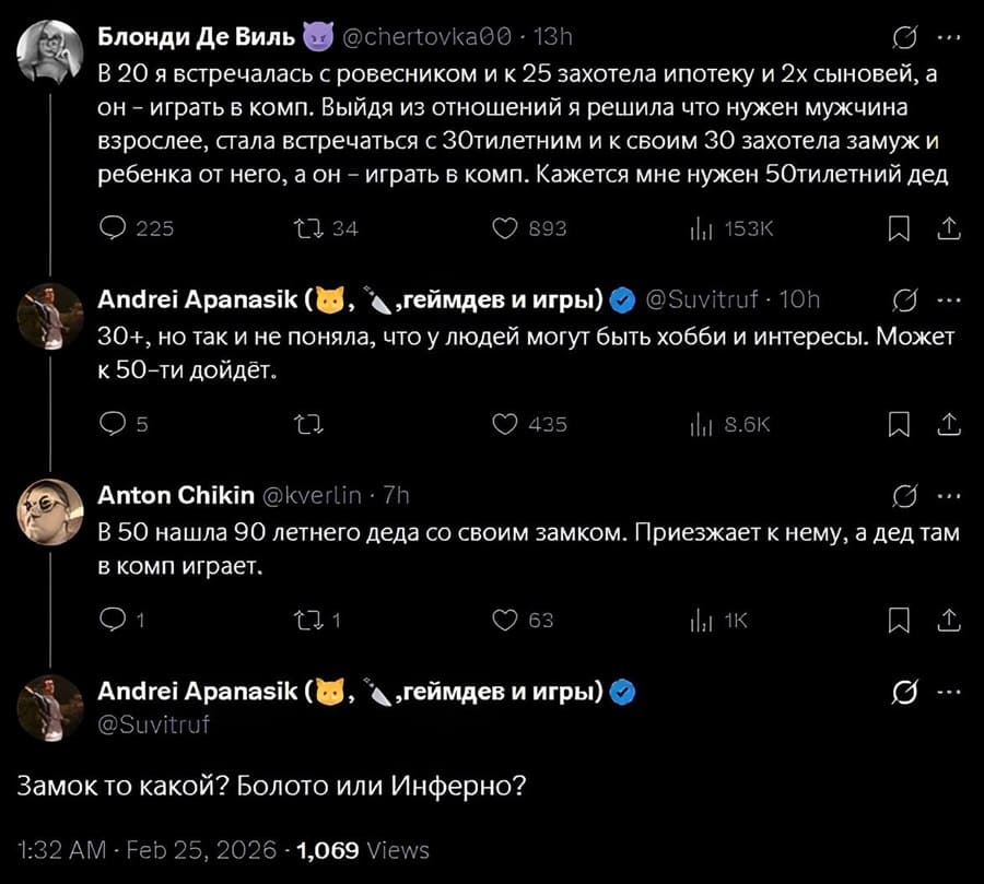 – В 20 я встречалась с ровесником и к 25 захотела ипотеку и 2х сыновей, а он — играть в комп. Выйдя из отношений я решила что нужен мужчина взрослее, стала встречаться с 30-тилетним и к своим 30 захотела замуж и ребенка от него, а он — играть в комп. Кажется мне нужен 50-тилетний дед.
– 30+, но так и не поняла, что у людей могут быть хобби и интересы. Может к 50-ти дойдёт.
– В 50 нашла 90 летнего деда со своим замком. Приезжает к нему, а дед там в комп играет.
– Замок то какой? Болото или Инферно?