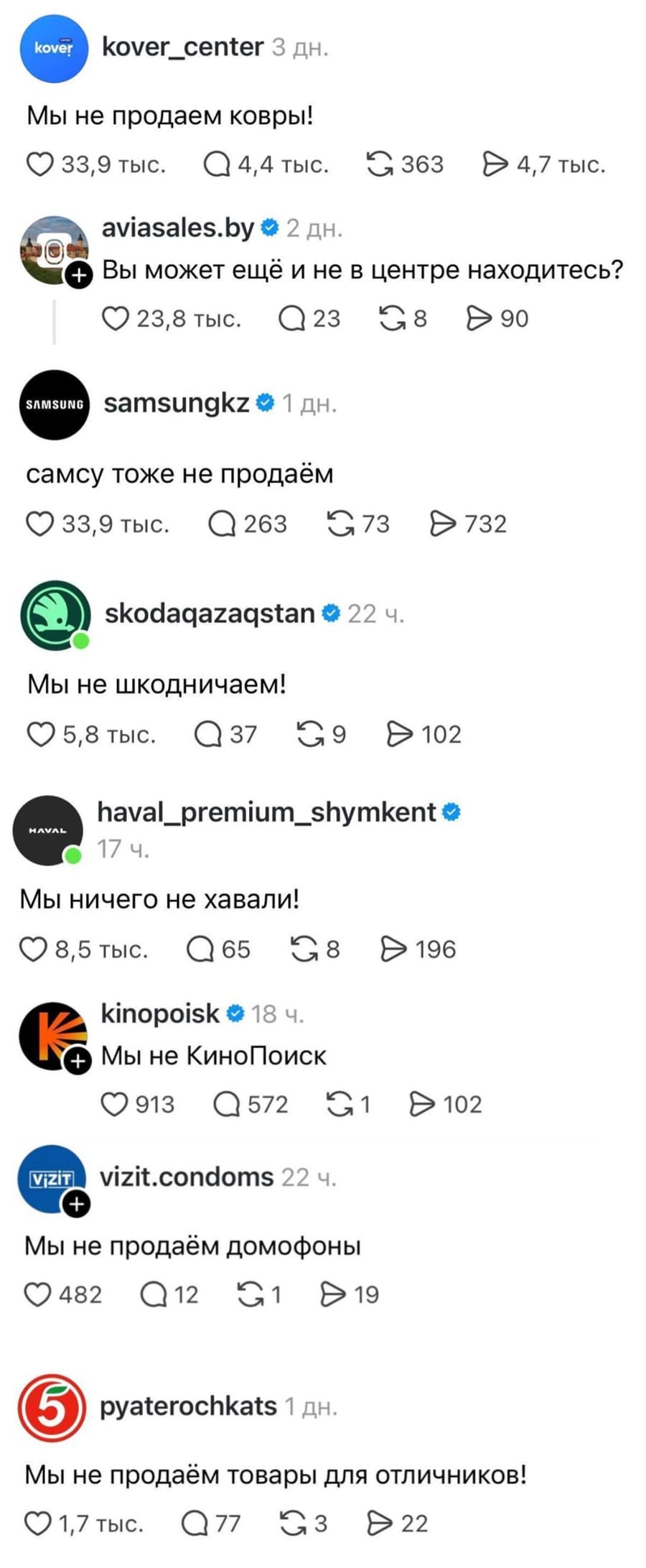 kover_center
Мы не продаем ковры!
aviasales.by
Вы может ещё и не в центре находитесь?
samsungkz
самсу тоже не продаём
skodaqazaqstan
Мы не шкодничаем!
haval_premium_shymkent
Мы ничего не хавали!
kinopoisk
Мы не Кинопоиск
vizit.condoms
Мы не продаём домофоны
pyaterochkats
Мы не продаём товары для отличников!