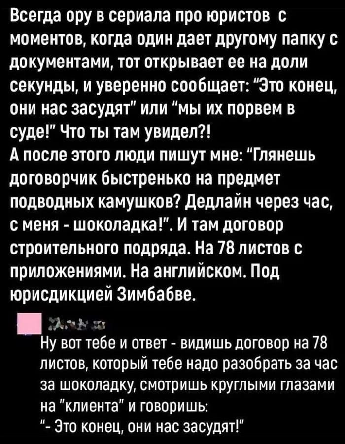 – Всегда ору в сериала про юристов с моментов, когда один дает другому папку с документами, тот открывает ее на доли секунды, и уверенно сообщает: «Это конец, они нас засудят» или «Мы их порвем в суде!» Что ты там увидел?! А после этого люди пишут мне: «Глянешь договорчик быстренько на предмет подводных камушков? дедлайн через час, с меня — шоколадка!». И там договор строительного подряда. На 78 листов с приложениями. На английском. Под юрисдикцией Зимбабве.
– Ну вот тебе и ответ — видишь договор на 78 листов, который тебе надо разобрать за час за шоколадку, смотришь круглыми глазами на «клиента» и говоришь: «Это конец, они нас засудят!».