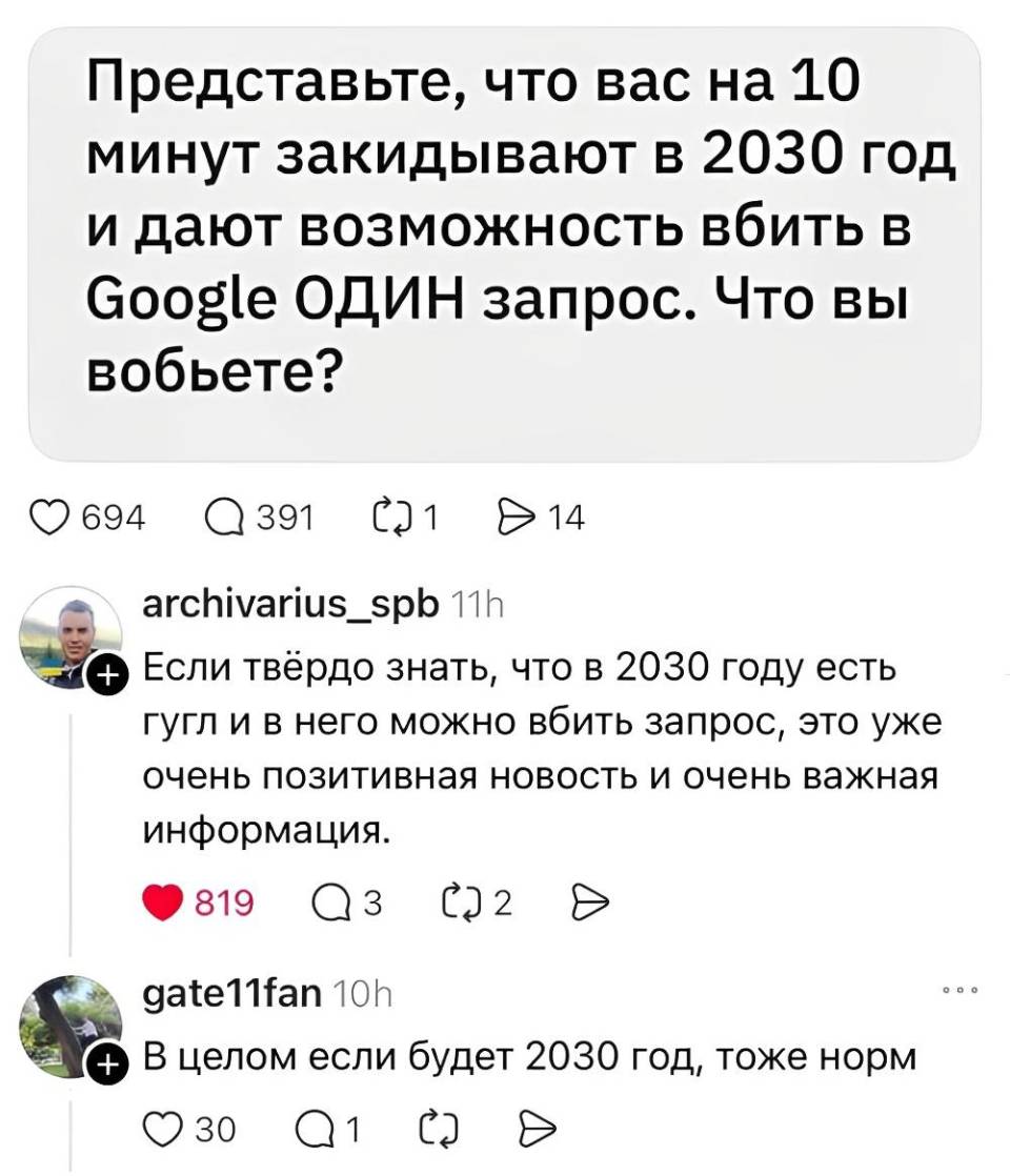 – Представьте, что вас на 10 минут закидывают в 2030 год и дают возможность вбить в Google ОДИН запрос. Что вы вобьёте?
– Если твёрдо знать, что в 2озо году есть гугл и в него можно вбить запрос, это уже очень позитивная новость и очень важная информация.
– В целом если будет 2030 год, тоже норм.
