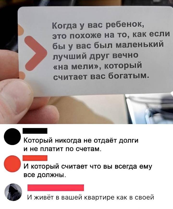 Когда у вас ребёнок, это похоже на то, как если бы у вас был маленький лучший друг вечно «на мели», который считает вас богатым.
Который никогда не отдаёт долги и не платит по счетам.
И который считает что вы всегда ему все должны.
И живёт в вашей квартире как в своей.
И иногда спит с твоей женой.