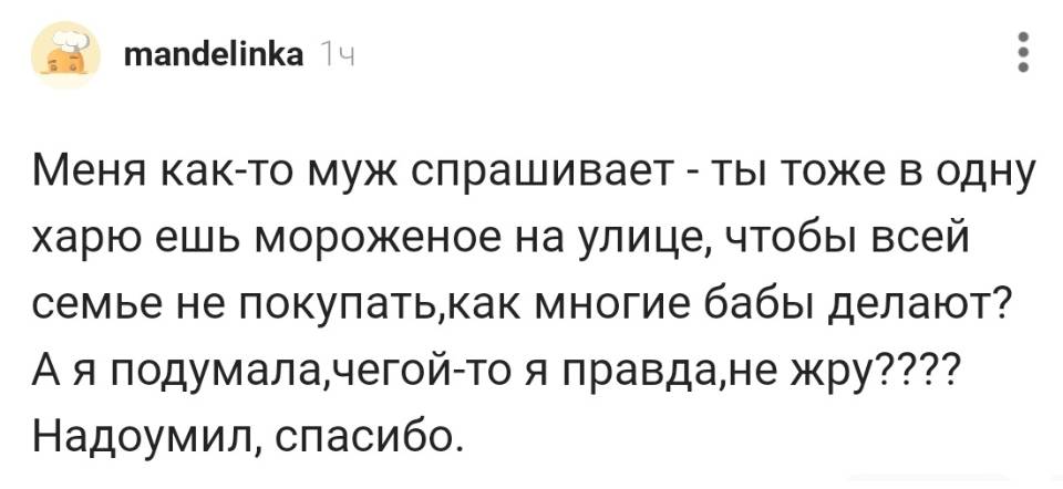 Меня как-то муж спрашивает – ты тоже в одну харю ешь мороженое на улице, чтобы всей семье не покупать, как многие бабы делают? А я подумала, чегой-то я правда, не жру???? Надоумил, спасибо.