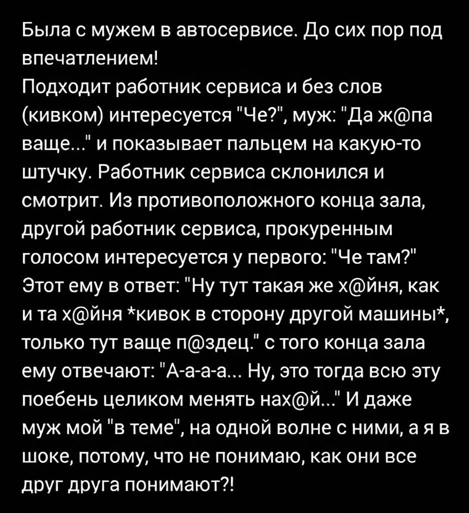 Была с мужем в автосервисе. До сих пор под впечатлением. Подходит работник сервиса и без слов (кивком) интересуется Че? Муж: Да жопа ваще... и показывает пальцем на какую-то штучку. Работник сервиса склонился и смотрит. Из противоположного конца зала, другой работник сервиса, прокуренным голосом интересуется у первого: Че там? Этот ему в ответ: Ну тут такая же хйня, как и та хйня *кивок в сторону другой машины*, только тут ваще пздец. с того конца зала ему отвечают: А-а-а-а... Ну, это тогда всю эту поебень целиком менять нхай... И даже муж мой в теме , на одной волне с ними, а я в шоке, потому, что не понимаю, как они все друг друга понимают?!