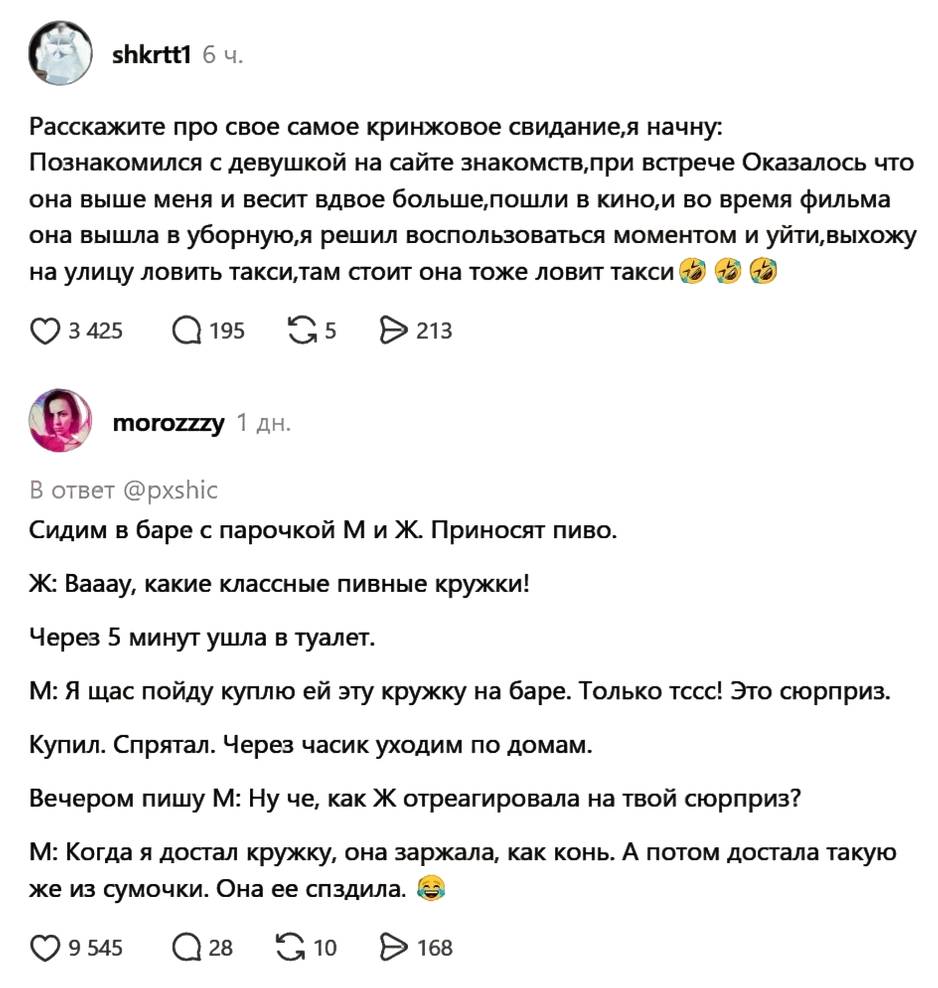 – Расскажите про свое самое кринжовое свидание, я начну: Познакомился с девушкой на сайте знакомств, при встрече Оказалось что она выше меня и весит вдвое больше, пошли в кино, и во время фильма она вышла в уборную, я решил воспользоваться моментом и уйти, выхожу на улицу ловить такси/там стоит она тоже ловит такси. 
– Сидим в баре с парочкой М и Ж. Приносят пиво. Ж: Вааау, какие классные пивные кружки! Через 5 минут ушла в туалет. М: Я щас пойду куплю ей эту кружку на баре. Только тссс! Это сюрприз. Купил. Спрятал. Через часик уходим по домам. Вечером пишу М: Ну че, как Ж отреагировала на твой сюрприз? М: Когда я достал кружку, она заржала, как конь. А потом достала такую же из сумочки. Она ее сп*здила.