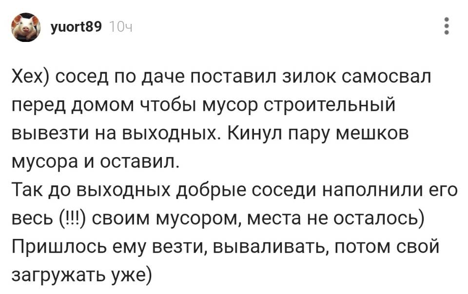 Хех) сосед по даче поставил зилок самосвал перед домом чтобы мусор строительный вывезти на выходных. Кинул пару мешков мусора и оставил. Так до выходных добрые соседи наполнили его весь (!!) своим мусором, места не осталось) Пришлось ему везти, вываливать, потом свой загружать уже)