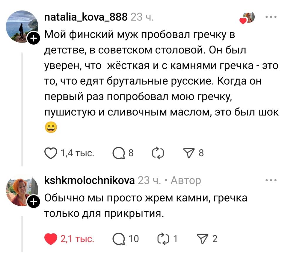– Мой финский муж пробовал гречку в детстве, в советском столовой. Он был уверен, что жёсткая и с камнями гречка – это то, что едят брутальные русские. Когда он первый раз попробовал мою гречку, пушистую и сливочным маслом, это был шок.
– Обычно мы просто жрем камни, гречка только для прикрытия.