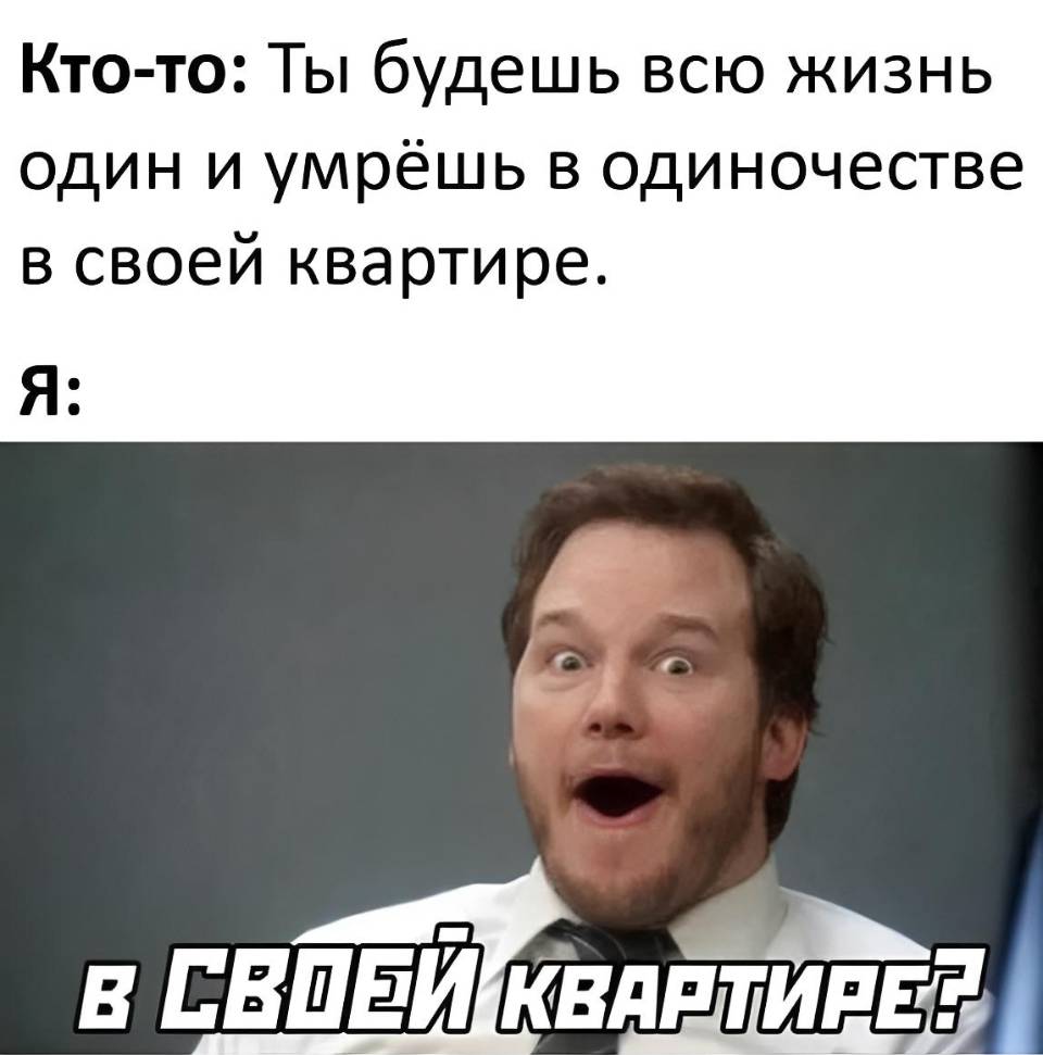 Кто-то: Ты будешь всю жизнь один и умрёшь в одиночестве в своей квартире.
Я: В своей квартире?
