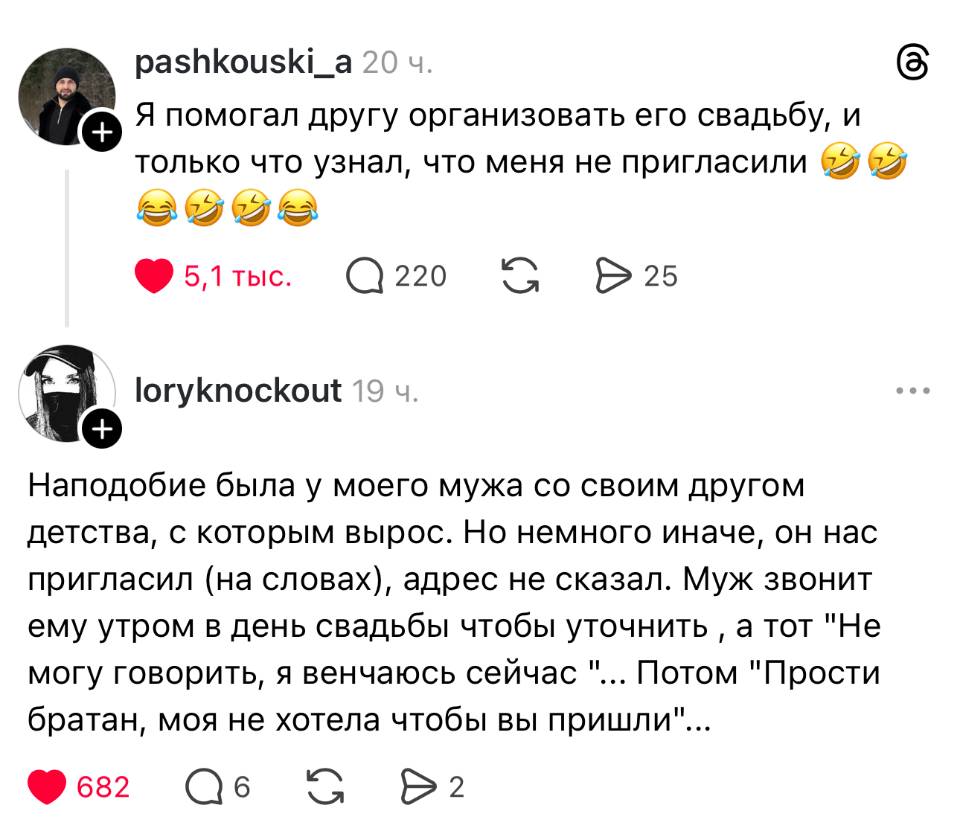 – Я помогал другу организовать его свадьбу, и только что узнал, что меня не пригласили.
– Наподобие была у моего мужа со своим другом детства, с которым вырос. Но немного иначе, он нас пригласил (на словах), адрес не сказал. Муж звонит ему утром в день свадьбы чтобы уточнить а тот Не могу говорить, я венчаюсь сейчас ... Потом Прости братан, моя не хотела чтобы вы пришли ...