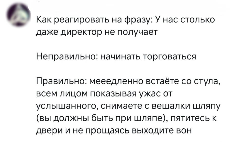 Как реагировать на фразу: У нас столько даже директор не получает.
Неправильно: начинать торговаться.
Правильно: мееедленно встаёте со стула, всем лицом показывая ужас от услышанного, снимаете с вешалки шляпу (вы должны быть при шляпе), пятитесь к двери и не прощаясь выходите вон.