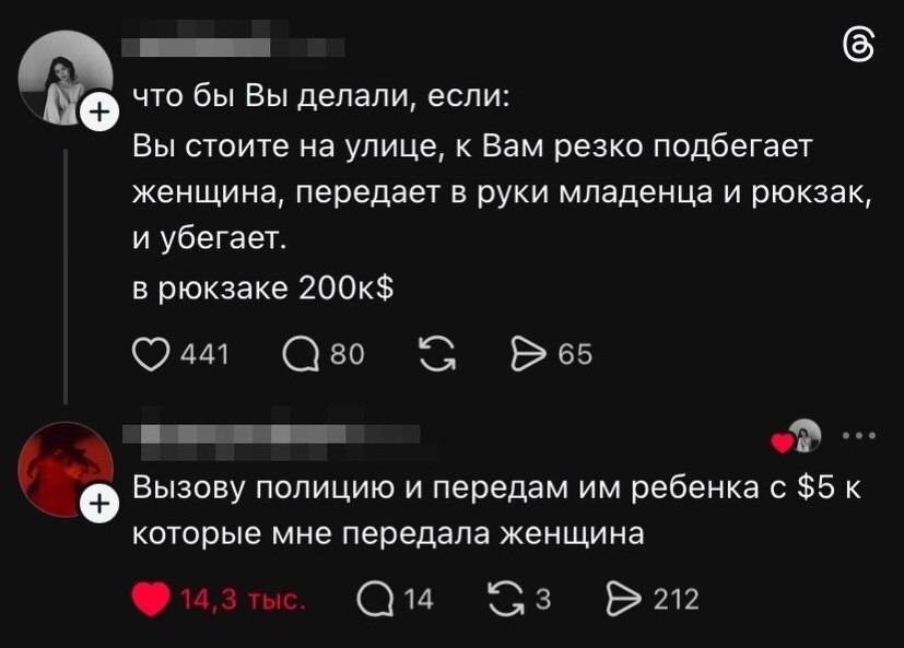 – Что бы Вы делали, если: Вы стоите на улице, к Вам резко подбегает женщина, передает в руки младенца и рюкзак, и убегает. В рюкзаке 200K$
– Вызову полицию и передам им ребенка с $5K которые мне передала женщина.