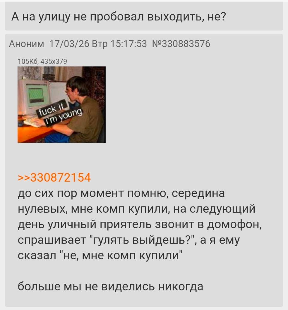 – А на улицу не пробовал выходить, не?
– Я до сих пор момент помню, середина нулевых, мне комп купили, на следующий день уличный приятель звонит в домофон, спрашивает «гулять выйдешь»? , а я ему сказал «не, мне комп купили» больше мы не виделись никогда.
