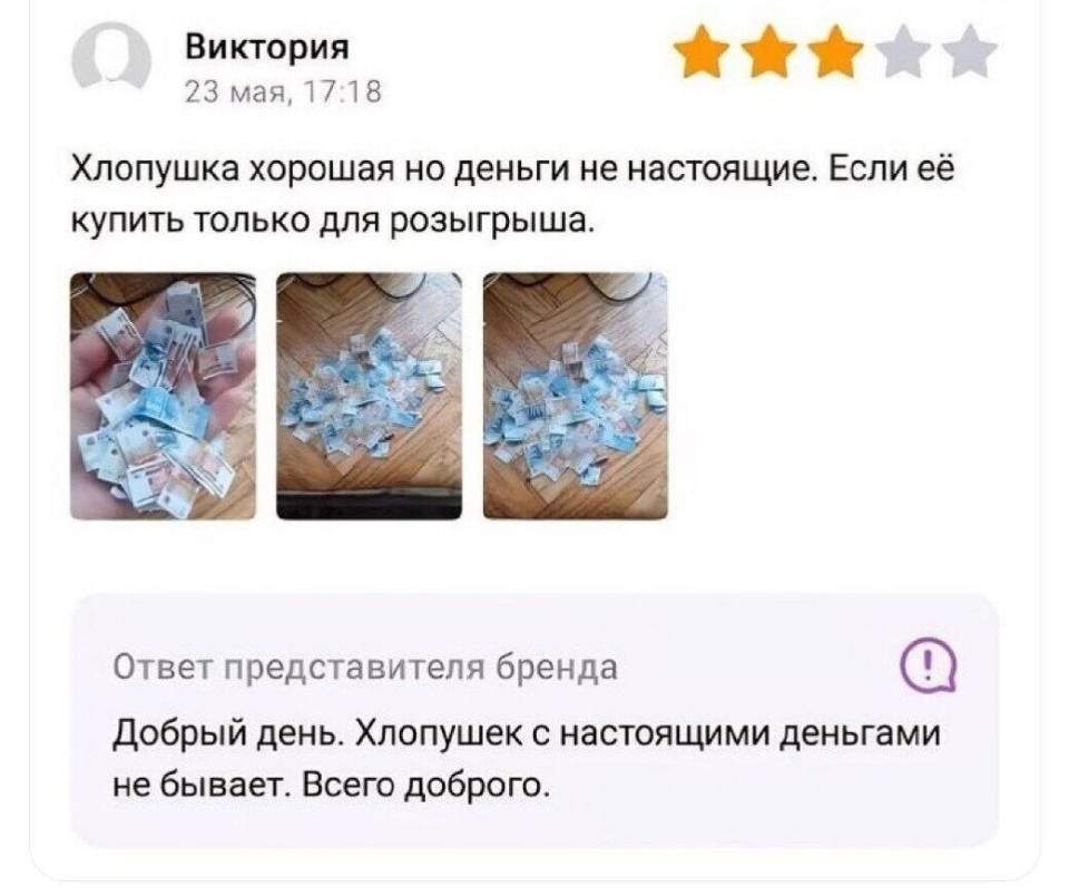 Отзыв покупателя:
– Хлопушка хорошая но деньги не настоящие. Если её купить только для розыгрыша.
Ответ представителя бренда:
– Добрый день. Хлопушек с настоящими деньгами не бывает. Всего доброго.