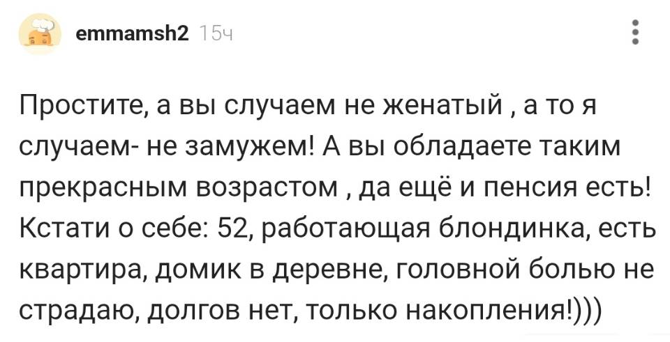Простите, а вы случаем не женатый а то я случаем — не замужем! А вы обладаете таким прекрасным возрастом да ещё и пенсия есть! Кстати о себе: 52, работающая блондинка, есть квартира, домик в деревне, головной болью не страдаю, долгов нет, только накопления!)))