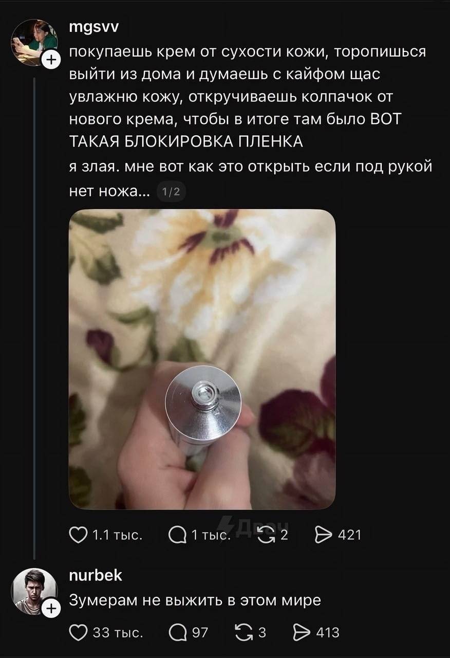 – Покупаешь крем от сухости кожи, торопишься ) выйти из дома и думаешь с кайфом щас увлажню кожу, откручиваешь колпачок от нового крема, чтобы в итоге там было ВОТ ТАКАЯ БЛОКИРОВКА ПЛЕНКА я злая. Мне вот как это открыть если под рукой нет ножа... 
– Зумерам не выжить в этом мире...