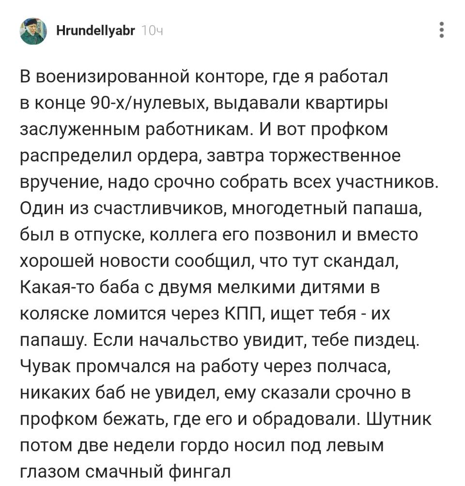 В военизированной конторе, где я работал в конце 9о-х/нулевых, выдавали квартиры заслуженным работникам. И вот профком распределил ордера, завтра торжественное вручение, надо срочно собрать всех участников. Один из счастливчиков, многодетный папаша, был в отпуске, коллега его позвонил и вместо хорошей новости сообщил, что тут скандал, Какая-то баба с двумя мелкими дитями в коляске ломится через КПП, ищет тебя – их папашу. Если начальство увидит, тебе пиздец. Чувак промчался на работу через полчаса, никаких баб не увидел, ему сказали срочно в профком бежать, где его и обрадовали. Шутник потом две недели гордо носил под левым глазом смачный фингал.
