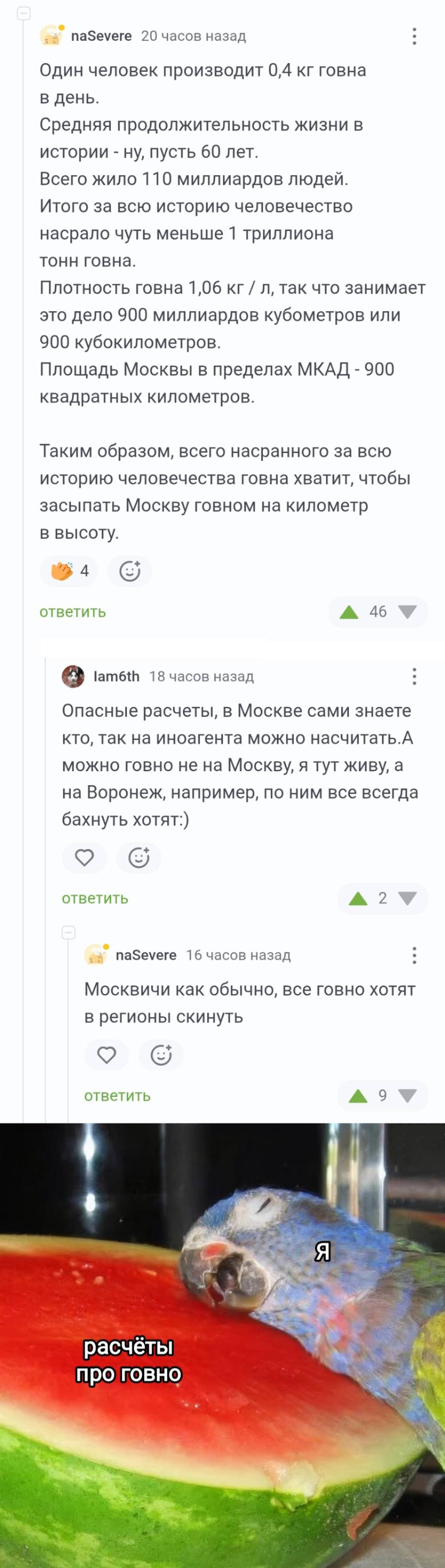 – Один человек производит о, 4 кг говна в день. Средняя продолжительность жизни в истории – ну, пусть 60 лет. Всего жило 110 миллиардов людей. Итого за всю историю человечество насрало чуть меньше 1 триллиона тонн говна. Плотность говна 1,06 кг / л, так что занимает это дело 9оо миллиардов кубометров или 9оо кубокилометров. Площадь Москвы в пределах МКАД – 900 квадратных километров. Таким образом, всего насранного за всю историю человечества говна хватит, чтобы засыпать Москву говном на километр в высоту.
– Опасные расчеты, в Москве сами знаете кто, так на иноагента можно насчитать. А можно говно не на Москву, я тут живу, а на Воронеж, например, по ним все всегда бахнуть хотят. 
– Москвичи как обычно, все говно хотят в регионы скинуть.