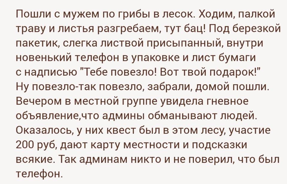 Пошли с мужем по грибы в лесок. Ходим, палкой траву и листья разгребаем, тут бац! Под березкой пакетик, слегка листвой присыпанный, внутри новенький телефон в упаковке и лист бумаги с надписью Тебе повезло! Вот твой подарок! Ну повезло-так повезло, забрали, домой пошли. Вечером в местной группе увидела гневное объявление, что админы обманывают людей. Оказалось, у них квест был в этом лесу, участие 200 руб, дают карту местности и подсказки всякие. Так админам никто и не поверил, что был телефон.