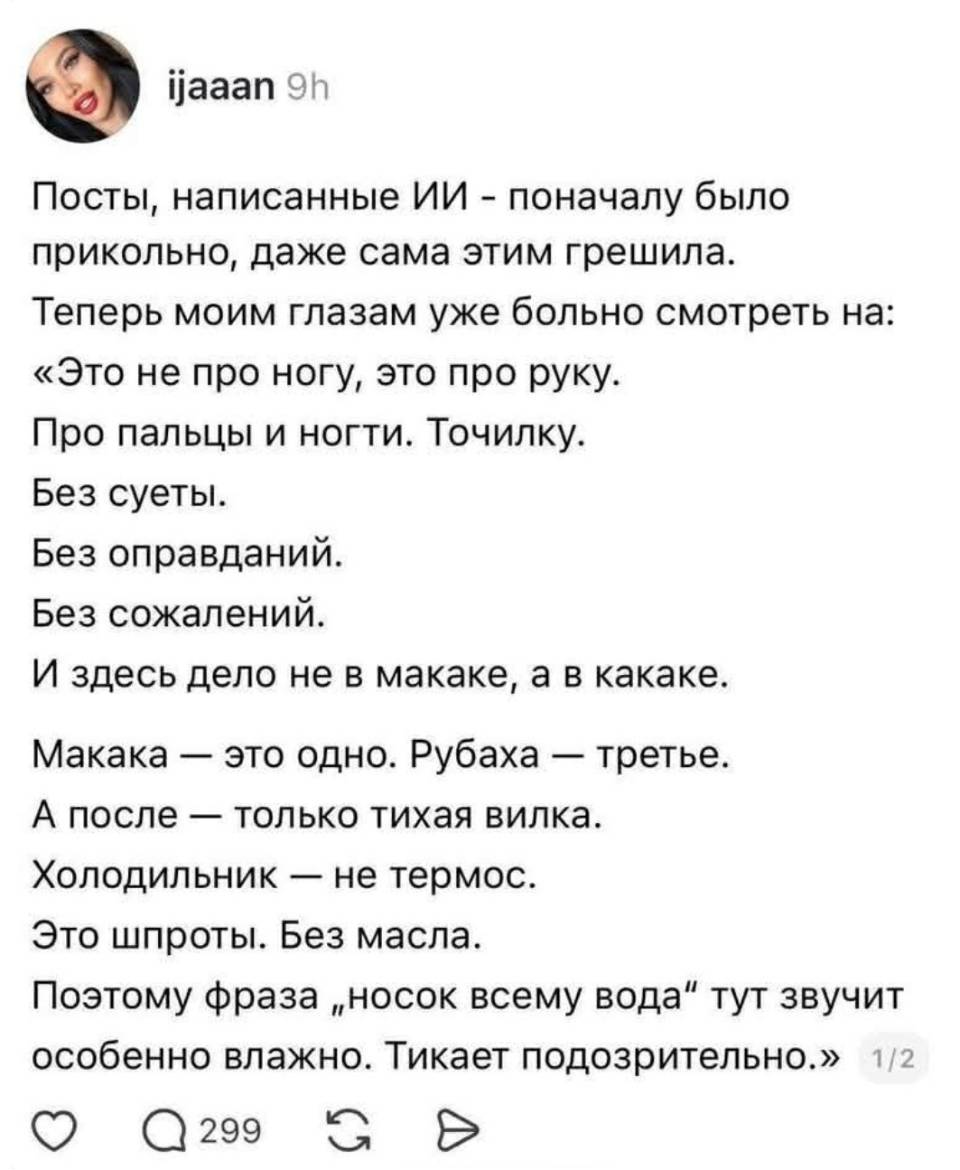 Посты, написанные ИИ – поначалу было прикольно, даже сама этим грешила. Теперь моим глазам уже больно смотреть на: «Это не про ногу, это про руку. Про пальцы и ногти. Точилку. Без суеты. Без оправданий. Без сожалений. И здесь дело не в макаке, а в какаке. Макака — это одно. Рубаха — третье. А после — только тихая вилка. Холодильник — не термос. Это шпроты. Без масла. Поэтому фраза носок всему вода тут звучит особенно влажно. Тикает подозрительно.»