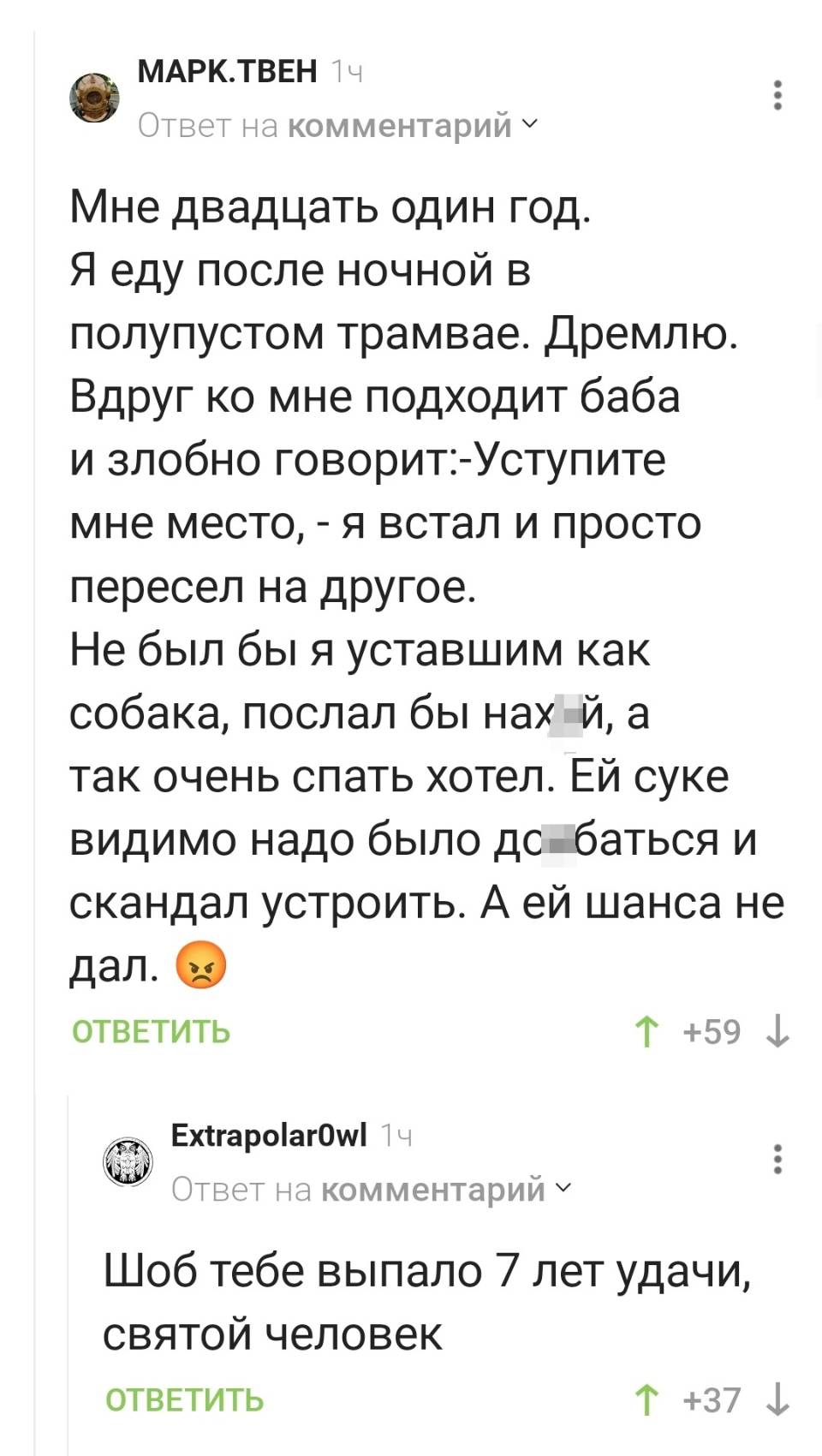 – Мне двадцать один год. Я еду после ночной в полупустом трамвае. Дремлю. Вдруг ко мне подходит баба и злобно говорит:-Уступите мне место, – я встал и просто пересел на другое. Не был бы я уставшим как собака, послал бы нах***й, а так очень спать хотел. ЕЙ суке видимо надо было д***баться и скандал устроить. А ей шанса не дал. 
– Шоб тебе выпало 7 лет удачи, святой человек.