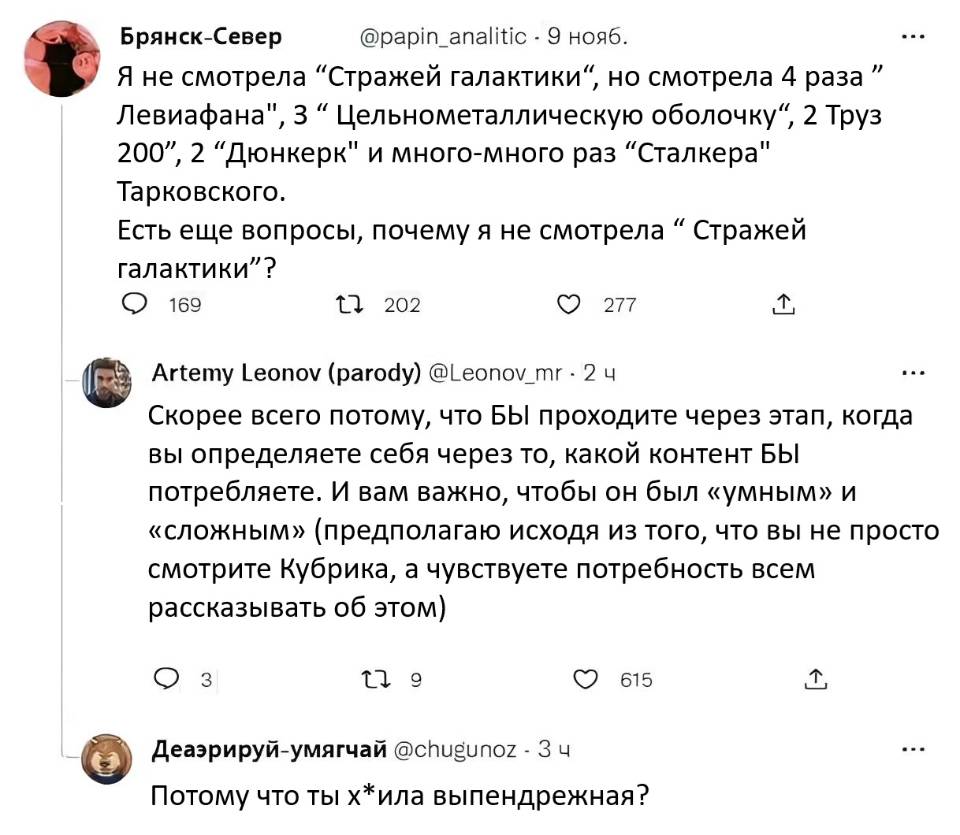 – Я не смотрела Стражей галактики, но смотрела 4 раза Левиафана, 3 Цельнометаллическую оболочку, 2 Груз 200, 2 Дюнкерк и много-много раз Сталкера Тарковского. Есть еще вопросы, почему я не смотрела Стражей галактики?
– Скорее всего потому, что БЫ проходите через этап, когда вы определяете себя через то, какой контент БЫ потребляете. И вам важно, чтобы он был «умным» и «сложным» (предполагаю исходя из того, что вы не просто смотрите Кубрика, а чувствуете потребность всем рассказывать об этом).
– Потому что ты х*ила выпендрежная?