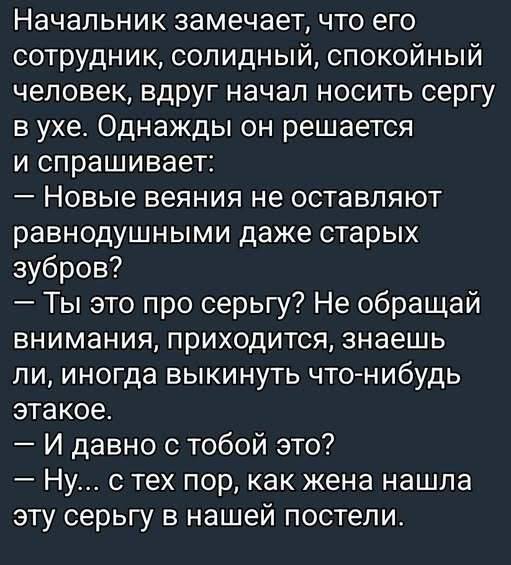 Начальник замечает, что его сотрудник, солидный, спокойный человек, вдруг начал носить серьгу в ухе.
Однажды он решается и спрашивает:
— Новые веяния не оставляют равнодушными даже старых зубров?
— Ты это про серьгу? Не обращай внимания, приходится, знаешь ли, иногда выкинуть что-нибудь этакое.
— И давно с тобой это?
— Ну... с тех пор, как жена нашла эту серьгу в нашей постели.