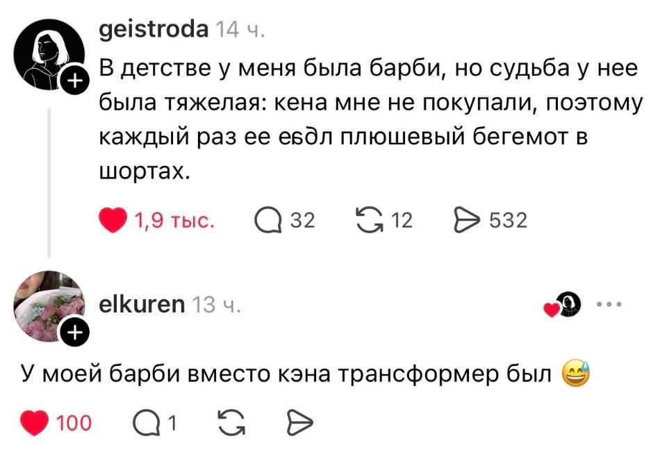 – В детстве у меня была барби, но судьба у нее была тяжелая: кена мне не покупали, поэтому каждый раз ее е***ал плюшевый бегемот в шортах.
– У моей барби вместо кэна трансформер был.