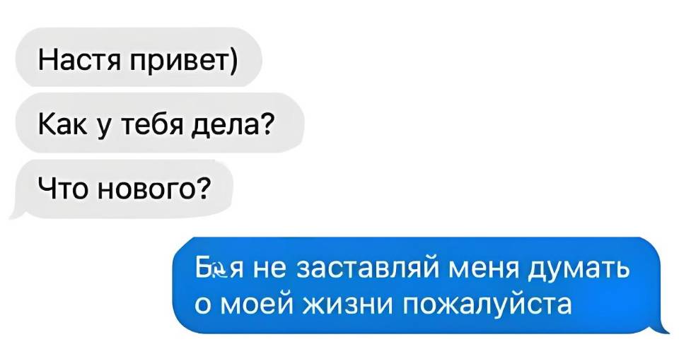– Настя привет) Как у тебя дела? Что нового?
– Бл*** не заставляй меня думать о моей жизни пожалуйста...
