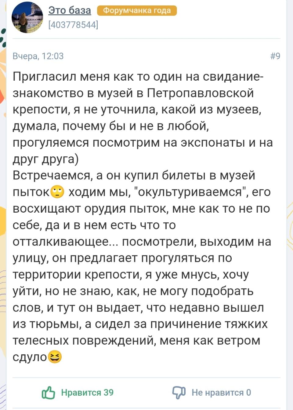 Пригласил меня как то один на свидание- знакомство в музей в Петропавловской крепости, я не уточнила, какой из музеев, думала, почему бы и не в любой, прогуляемся посмотрим на экспонаты и на друг друга) Встречаемся, а он купил билеты в музей пыток. Ходим мы, окультуриваемся , ero восхищают орудия пыток, мне как то не по себе, да и в нем есть что то отталкивающее... посмотрели, выходим на улицу, он предлагает прогуляться по – территории крепости, я уже мнусь, хочу — уйти, но не знаю, как, не могу подобрать — слов, и тут он выдает, что недавно вышел из тюрьмы, а сидел за причинение тяжких телесных повреждений, меня как ветром сдуло.