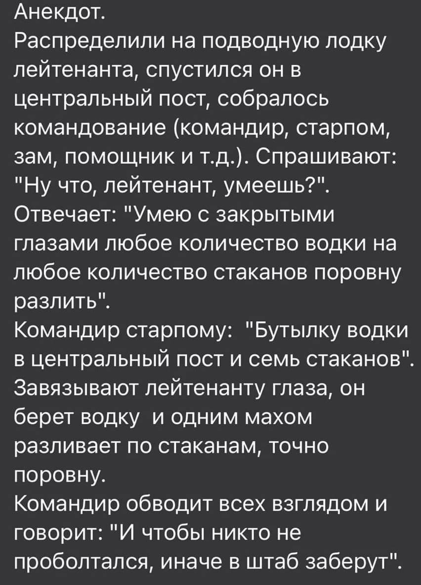Распределили на подводную лодку лейтенанта, спустился он в центральный пост, собралось командование (командир, старпом, зам, помощник и т. д.).
Спрашивают:
– Ну что, лейтенант, умеешь?
Отвечает:
– Умею с закрытыми глазами любое количество водки на любое количество стаканов поровну разлить.
Командир старпому:
– Бутылку водки в центральный пост и семь стаканов.
Завязывают лейтенанту глаза, он берёт водку и одним махом разливает по стаканам, точно поровну.
Командир обводит всех взглядом и говорит:
– И чтобы никто не проболтался, иначе в штаб заберут.