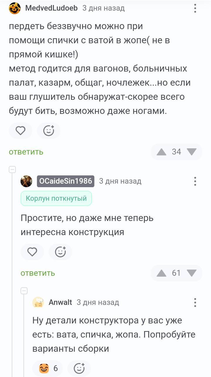 – Пердеть беззвучно можно при ПОМОЩИ СПИЧКИ С ватой в ЖОПЭ (не в прямой кишке!) метод годится для вагонов, больничных палат, казарм, общаг, ночлежек... но если ваш глушитель обнаружат-скорее всего будут бить, возможно даже ногами.
– Простите, но даже мне теперь интересна конструкция.
– Ну детали конструктора у вас уже есть: вата, спичка, жопа. Попробуйте варианты сборки.