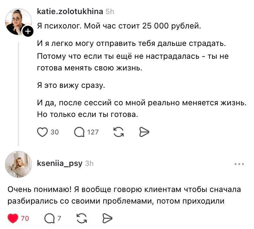 – Я психолог. Мой час стоит 25 000 рублей. И я легко могу отправить тебя дальше страдать. Потому что если ты ещё не настрадалась – ты не готова менять свою жизнь. Я это вижу сразу. И да, после сессий со мной реально меняется жизнь. Но только если ты готова.
– Очень понимаю! Я вообще говорю клиентам чтобы сначала разбирались со своими проблемами, потом приходили.