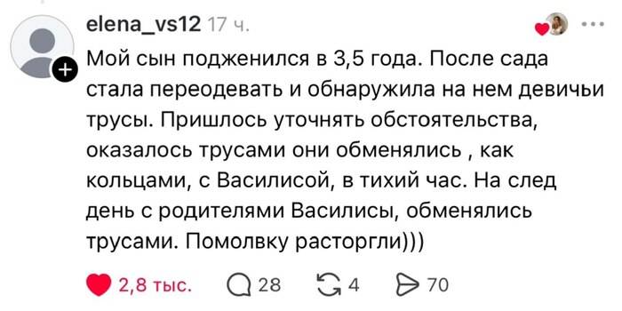 Мой сын подженился в 3,5 года. После сада стала переодевать и обнаружила на нем девичьи трусы. Пришлось уточнять обстоятельства, оказалось трусами они обменялись как кольцами, с Василисой, в тихий час. На след день с родителями Василисы, обменялись трусами. Помолвку расторгли)))