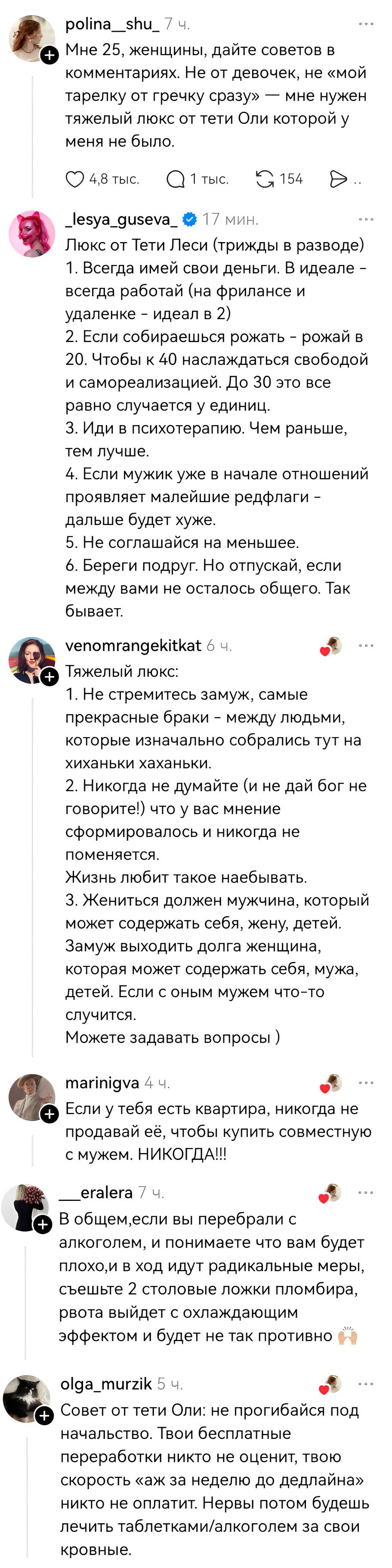 – Мне 25, женщины, дайте советов в комментариях. Не от девочек, не «мой тарелку от гречку сразу» — мне нужен тяжелый люкс от тети Оли которой у меня не было.
– Люкс от Тети Леси (трижды в разводе) 1. Всегда имей свои деньги. В идеале – всегда работай (на фрилансе и удаленке – идеал в 2) 2. Если собираешься рожать – рожай в 20. Чтобы к 40наслаждаться свободой и самореализацией. До 30 это все равно случается у единиц. 3. Иди в психотерапию. Чем раньше, тем лучше. 4. Если мужик уже в начале отношений проявляет малейшие редфлаги – дальше будет хуже. 5. Не соглашайся на меньшее. 6. Береги подруг. Но отпускай, если между вами не осталось общего. Так бывает.
– Тяжелый люкс: 1. Не стремитесь замуж, самые прекрасные браки – между людьми, которые изначально собрались тут на хиханьки хаханьки. 2. Никогда не думайте (и не дай бог не говорите!) что у вас мнение сформировалось и никогда не поменяется. Жизнь любит такое на***бывать. З. Жениться должен мужчина, который может содержать себя, жену, детей. Замуж выходить долга женщина, которая может содержать себя, мужа, детей. Если с оным мужем что-то случится. Можете задавать вопросы.
– Если у тебя есть квартира, никогда не продавай её, чтобы купить совместную с мужем. НИКОГДА!!
– В общем, если вы перебрали с алкоголем, и понимаете что вам будет плохо, и в ход идут радикальные меры, съешьте 2 столовые ложки пломбира, рвота выйдет с охлаждающим эффектом и будет не так противно.
– Совет от тети Оли: не прогибайся под начальство. Твои бесплатные переработки никто не оценит, твою скорость «аж за неделю до дедлайна» никто не оплатит. Нервы потом будешь лечить таблетками/алкоголем за свои кровные.