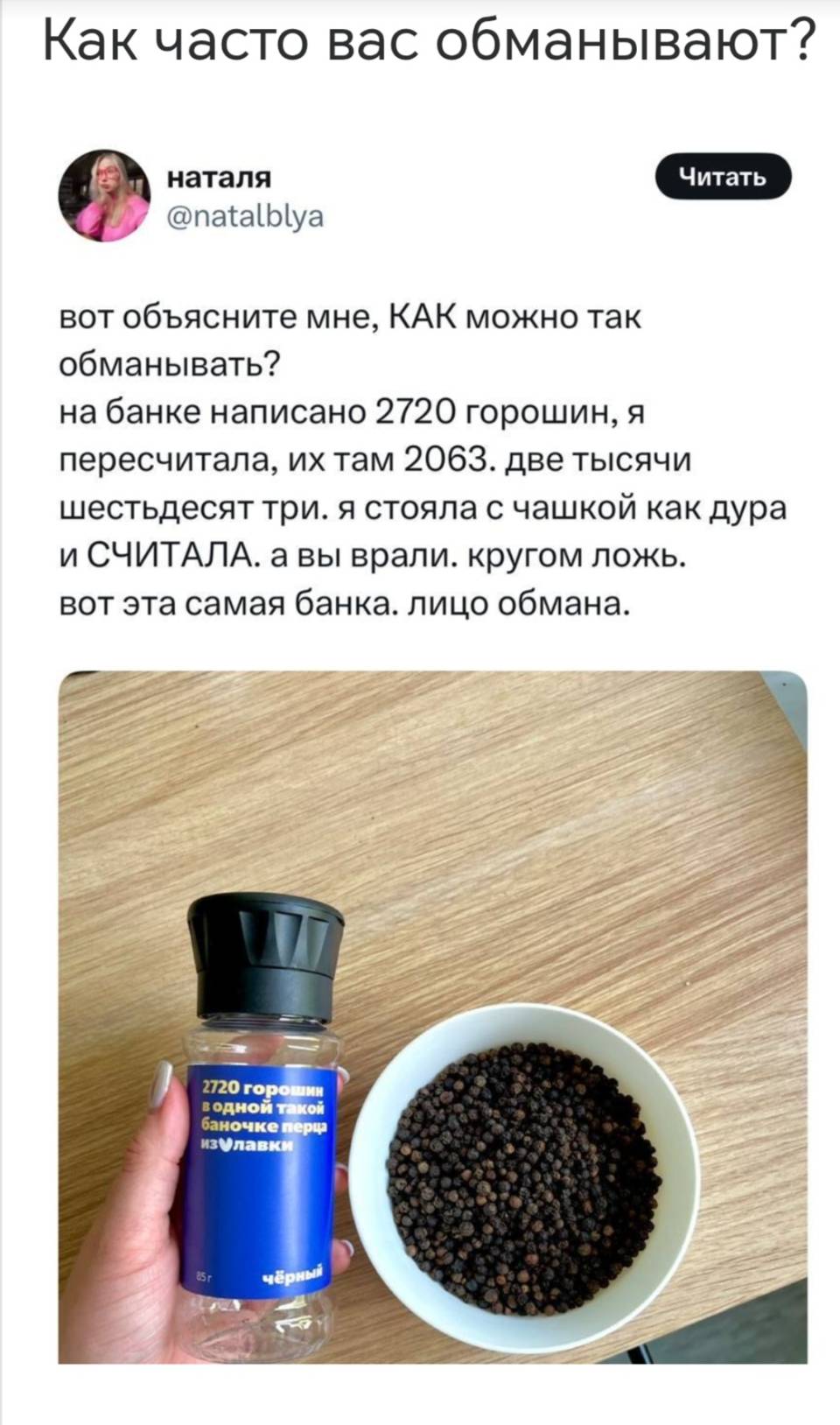 Как часто вас обманывают? 
Вот объясните мне, КАК можно так обманывать? на банке написано 2720 горошин, я пересчитала, их там 2063. Две тысячи шестьдесят три. я стояла с чашкой как дура и СЧИТАЛА. А вы врали. Кругом ложь. Вот эта самая банка. Лицо обмана.