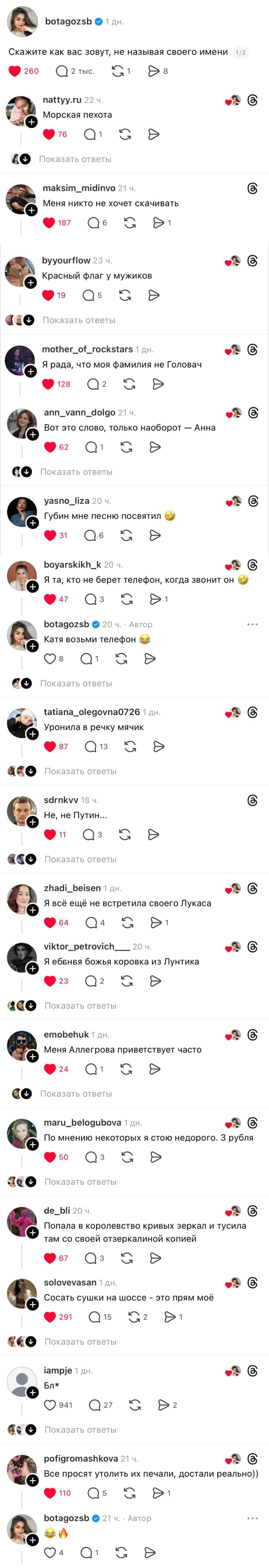 – Скажите как вас зовут, не называя своего имени
– Морская пехота.
– Меня никто не хочет скачивать.
– Красный флаг у мужиков
– Я рада, что моя фамилия не Головач.
– Вот это слово, только наоборот — Анна
– Губин мне песню посвятил.
– Я та, кто не берет телефон, когда звонит он.
– Катя возьми телефон.
– Уронила в речку мячик.
– Не, не Путин...
– Я всё ещё не встретила своего Лукаса.
– Я ебвнвя божья коровка из Лунтика.
– Меня Аллегрова приветствует часто.
– По мнению некоторых я стою недорого. 3 рубля.
– Попала в королевство кривых зеркал и тусила там со своей отзеркалиной копией.
– Сосать сушки на шоссе – это прям моё.
– Все просят утолить их печали, достали реально))