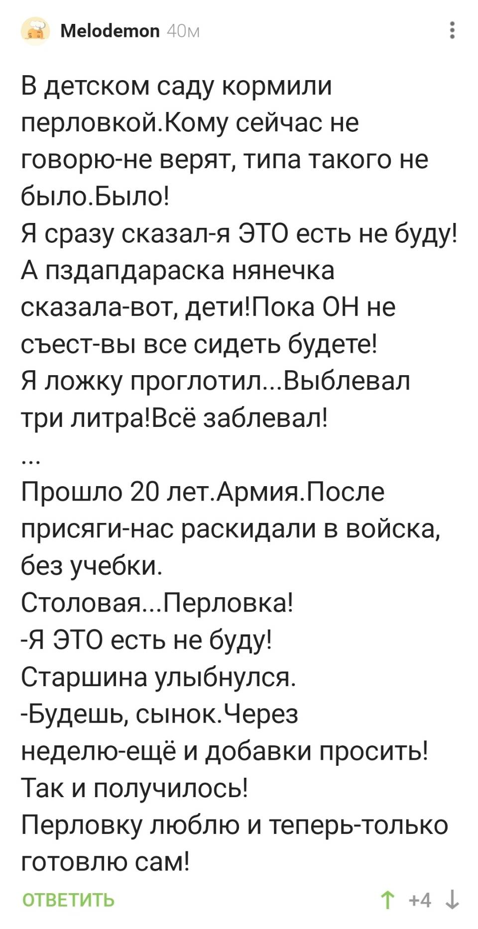 В детском саду кормили перловкой. Кому сейчас не говорю-не верят, типа такого не было. Было! Я сразу сказал — я ЭТО есть не буду! А пздапдараска нянечка сказала-вот, дети! Пока ОН не съест — вы все сидеть будете! Я ложку проглотил... Выблевал три литра! Всё заблевал! Прошло 20 лет. Армия. После присяги — нас раскидали в войска, без учебки. Столовая... Перловка! — Я ЭТО есть не буду! Старшина улыбнулся. — Будешь, сынок. Через неделю — ещё и добавки просить! Так и получилось! Перловку люблю и теперь — только готовлю сам!