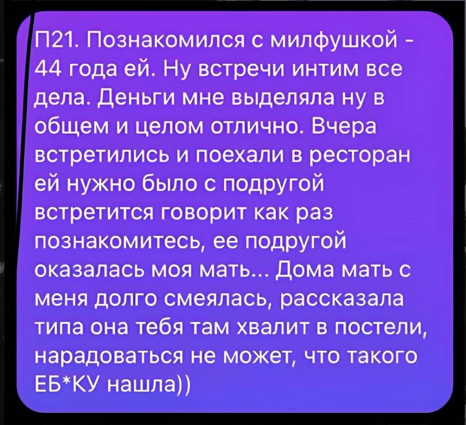 П21. Познакомился с милфушкой – 44 года ей. Ну встречи интим все дела. Деньги мне выделяла ну в общем и целом отлично. Вчера встретились и поехали в ресторан ей нужно было с подругой встретится говорит как раз познакомитесь, ее подругой оказалась моя мать... Дома мать с меня долго смеялась, рассказала типа она тебя там хвалит в постели, нарадоваться не может, что такого еб*ку нашла))