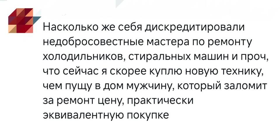 Насколько же себя дискредитировали недобросовестные мастера по ремонту холодильников, стиральных машин и проч, что сейчас я скорее куплю новую технику, чем пущу в дом мужчину, который заломит за ремонт цену, практически эквивалентную покупке.