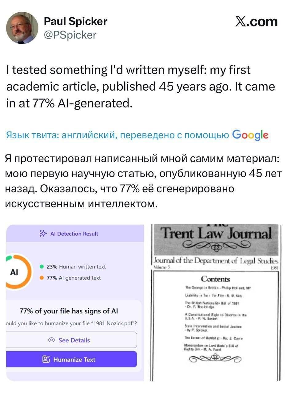 I tested something I d written myself: my first academic article, published 45 years ago. It came in at 77% Al-generated.
Язык твита: английский, переведено с помощью Google
Я протестировал написанный мной самим материал: мою первую научную статью, опубликованную 45 лет назад. Оказалось, что 77 её сгенерировано искусственным интеллектом.

Наглядный пример: Пол Спикер, ученый с мировым именем, закинул в «умный» сканер свою первую научную статью, опубликованную 45 лет назад. В 1981 году, когда пределом мечтаний был кассетный плеер, а не ChatGPT.

Результат просто ахуенный: сервис выдал, что 77% текста сгенерировано нейросетью. 🤖❌

Почему это происходит?
Детекторы не «узнают» почерк робота. Они просто ищут сухой, академический и структурированный язык.

Если ты пишешь грамотно, четко и без лишней воды — для тупого алгоритма ты гребаный Терминатор.

Так что, если препод или заказчик кидает вам скриншот с «низким процентом уникальности» — шлите их лесом и показывайте этот пример.

Академический стиль ≠ ИИ. Не дайте себя на***бать!