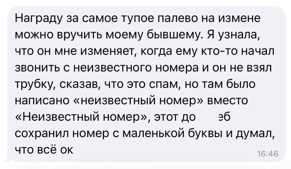 Награду за самое тупое палево на измене можно вручить моему бывшему. Я узнала, что он мне изменяет, когда ему кто-то начал звонить с неизвестного номера и он не взял трубку, сказав, что это спам, но там было написано «неизвестный номер» вместо «Неизвестный номер», этот дол***йоб сохранил номер с маленькой буквы и думал, что всё ок.