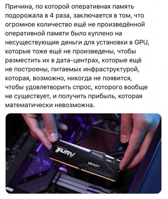 Причина, по которой оперативная память подорожала в 4 раза, заключается в том, что огромное количество ещё не произведённой оперативной памяти было куплено на несуществующие деньги для установки в GPU, которые тоже ещё не произведены, чтобы разместить их в дата-центрах, которые ещё не построены, питаемых инфраструктурой, которая, возможно, никогда не появится, чтобы удовлетворить спрос, которого вообще не существует, и получить прибыль, которая математически невозможна.