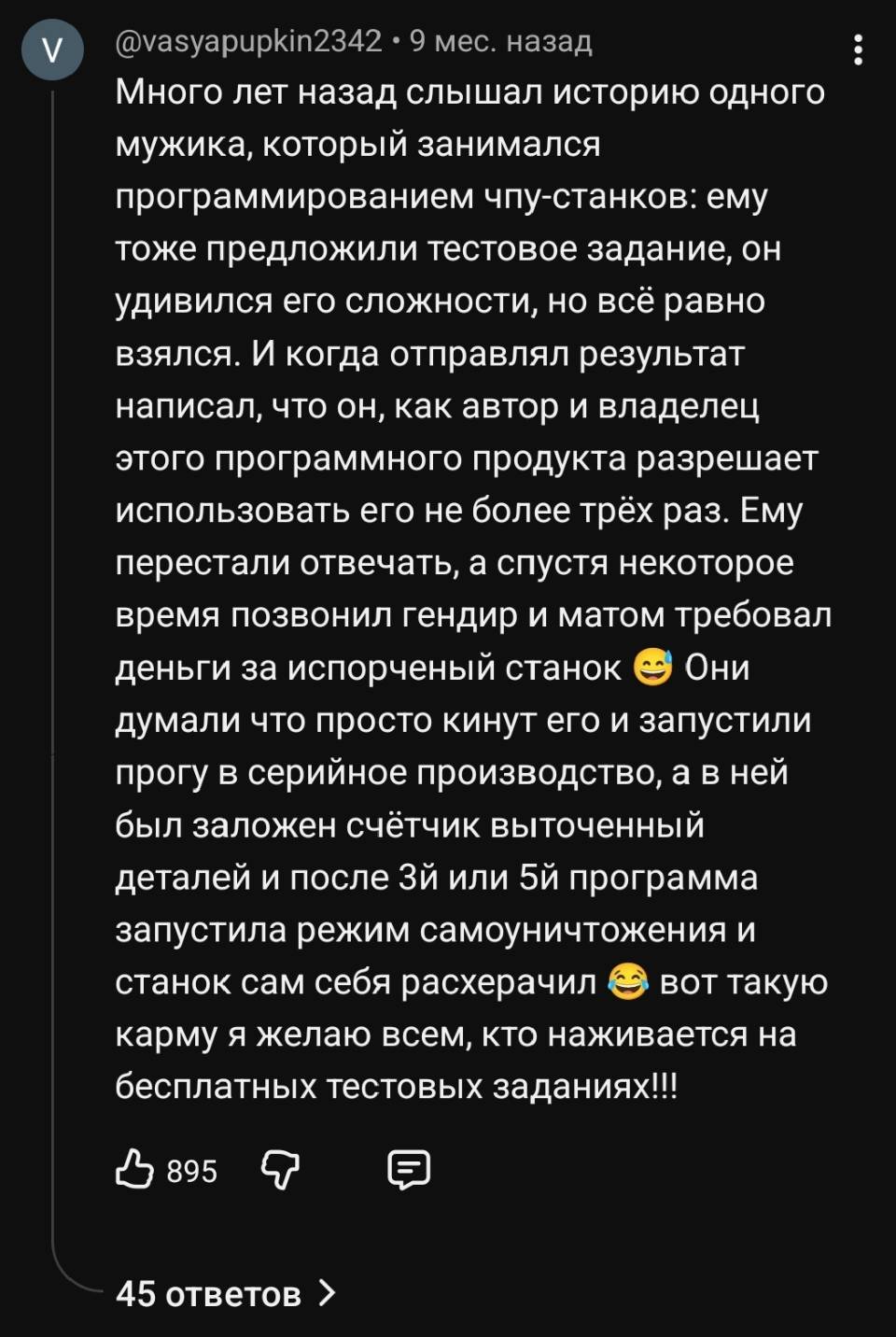 Много лет назад слышал историю одного мужика, который занимался программированием чпу-станков: ему тоже предложили тестовое задание, он удивился его сложности, но всё равно взялся. И когда отправлял результат написал, что он, как автор и владелец этого программного продукта разрешает использовать его не более трёх раз. Ему перестали отвечать, а спустя некоторое время позвонил гендир и матом требовал деньги за испорченный станок а Они думали что просто кинут его и запустили прогу в серийное производство, а в ней был заложен счётчик выточенный деталей и после 3й или 5й программа запустила режим самоуничтожения и станок сам себя расхерачил а вот такую карму я желаю всем, кто наживается на бесплатных тестовых заданиях!!!