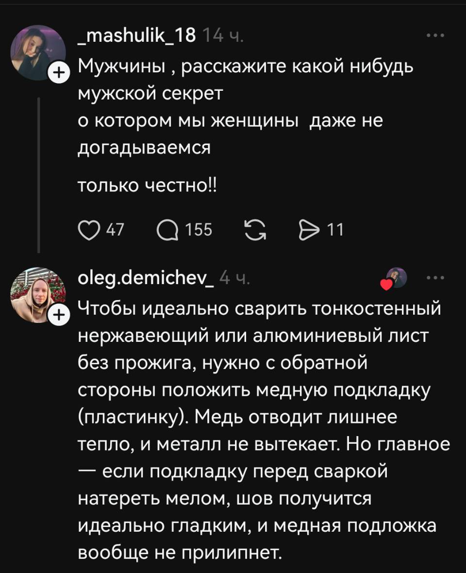 – Мужчины расскажите какой-нибудь мужской секрет о котором мы женщины даже не догадываемся только честно!!
– Чтобы идеально сварить тонкостенный нержавеющий или алюминиевый лист без прожига, нужно с обратной стороны положить медную подкладку (пластинку). Медь отводит лишнее тепло, и металл не вытекает. Но главное — если подкладку перед сваркой натереть мелом, шов получится идеально гладким, и медная подложка вообще не прилипнет.