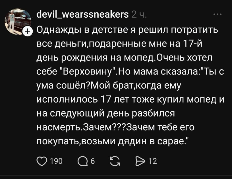 Однажды в детстве я решил потратить все деньги, подаренные мне на 17-й день рождения на мопед. Очень хотел себе Верховину. Но мама сказала: Ты с ума сошёл? Мой брат, когда ему исполнилось l7 лет тоже купил мопед и на следующий день разбился насмерть. Зачем??? Зачем тебе ero покупать, возьми дядин в сарае.