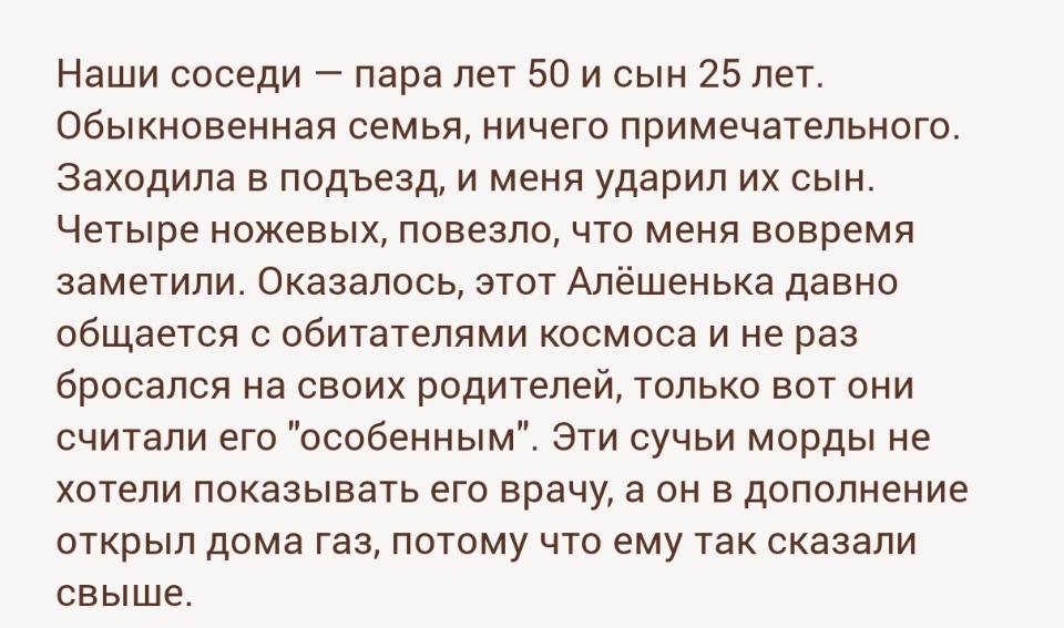 Наши соседи — пара лет 50 и сын 25 лет. Обыкновенная семья, ничего примечательного. Заходила в подъезд, и меня ударил их сын. Четыре ножевых, повезло, что меня вовремя заметили. Оказалось, этот Алёшенька давно общается с обитателями космоса и не раз бросался на своих родителей, только вот они считали его особенным. Эти сучьи морды не хотели показывать его врачу, а он в дополнение открыл дома газ, потому что ему так сказали свыше.