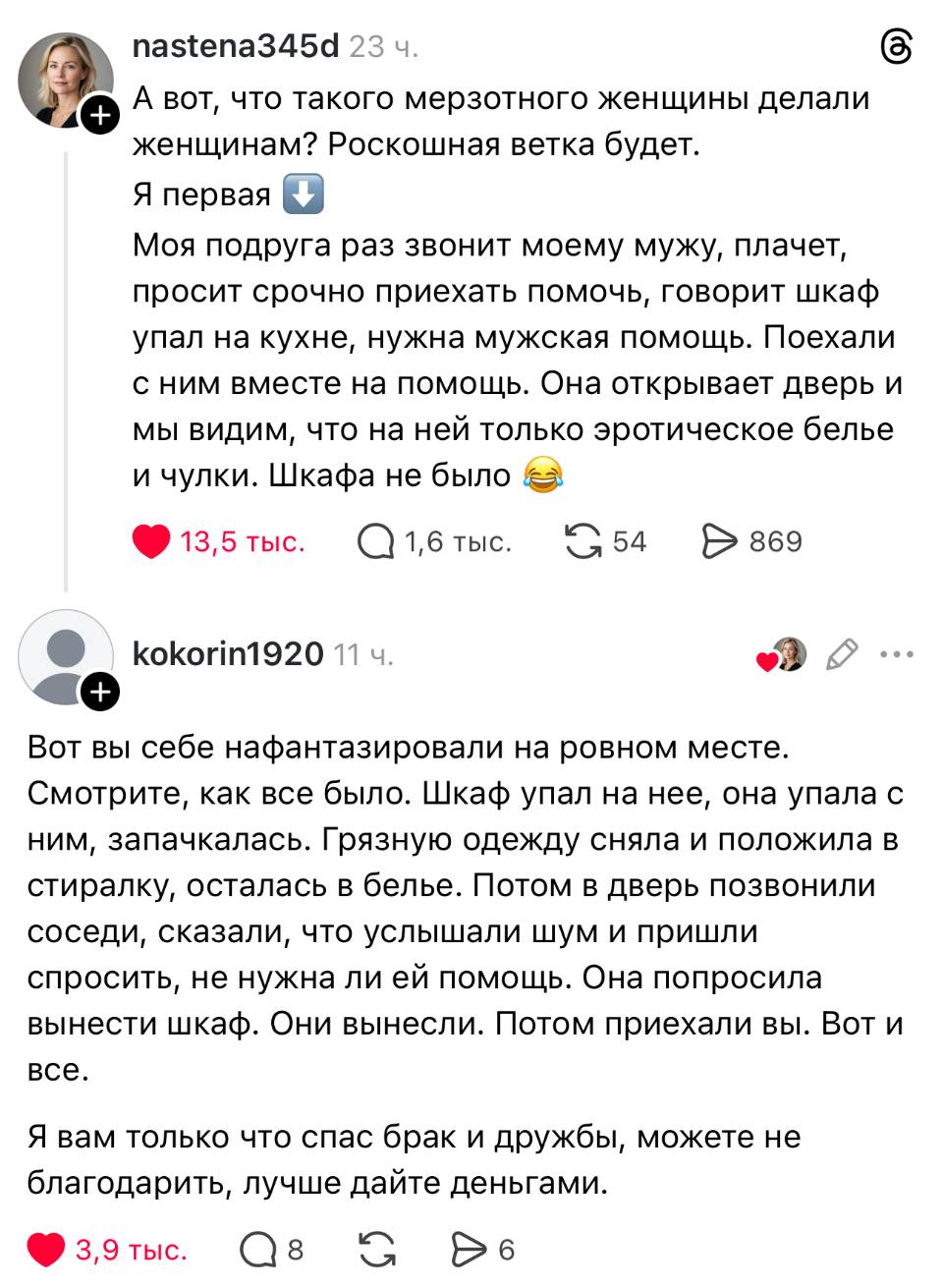 – A вот, что такого мерзотного женщины делали женщинам? Роскошная ветка будет. Я первая Моя подруга раз звонит моему мужу, плачет, просит срочно приехать помочь, говорит шкаф упал на кухне, нужна мужская помощь. Поехали с ним вместе на помощь. Она открывает дверь и мы видим, что на ней только эротическое белье и чулки. Шкафа не было.
– Вот вы себе нафантазировали на ровном месте. Смотрите, как все было. Шкаф упал на нее, она упала с ним, запачкалась. Грязную одежду сняла и положила в стиралку, осталась в белье. Потом в дверь позвонили соседи, сказали, что услышали шум и пришли спросить, не нужна ли ей помощь. Она попросила вынести шкаф. Они вынесли. Потом приехали вы. Вот и все. Я вам только что спас брак и дружбы, можете не благодарить, лучше дайте деньгами.