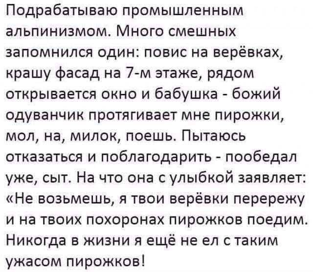 Подрабатываю промышленным альпинизмом. Много смешных запомнился один: повис на верёвках, крашу фасад на 7-м этаже, рядом открывается окно и бабушка – божий одуванчик протягивает мне пирожки, мол, на, милок, поешь. Пытаюсь отказаться и поблагодарить – пообедал уже, сыт. На что она с улыбкой заявляет: «Не возьмешь, я твои верёвки перережу и на твоих похоронах пирожков поедим. Никогда в жизни я ещё не ел с таким ужасом пирожков!
