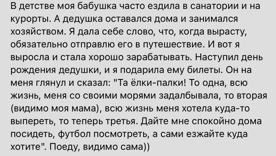 В детстве моя бабушка часто ездила в санатории и на курорты. А дедушка оставался дома и занимался хозяйством. Я дала себе слово, что, когда вырасту, обязательно отправлю его в путешествие. И вот я выросла и стала хорошо зарабатывать. Наступил день рождения дедушки, и я подарила ему билеты. Он на меня глянул и сказал: «Та ёлки-палки! То одна, всю жизнь, меня со своими морями задалбывала, то вторая (видимо моя мама), всю жизнь меня хотела куда-то выпереть, то теперь третья. Дайте мне спокойно дома посидеть, футбол посмотреть, а сами езжайте куда хотите». Поеду, видимо сама))